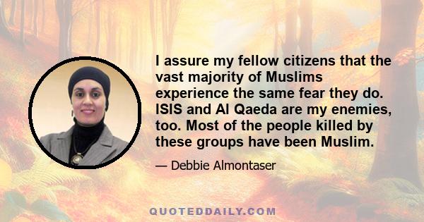 I assure my fellow citizens that the vast majority of Muslims experience the same fear they do. ISIS and Al Qaeda are my enemies, too. Most of the people killed by these groups have been Muslim.