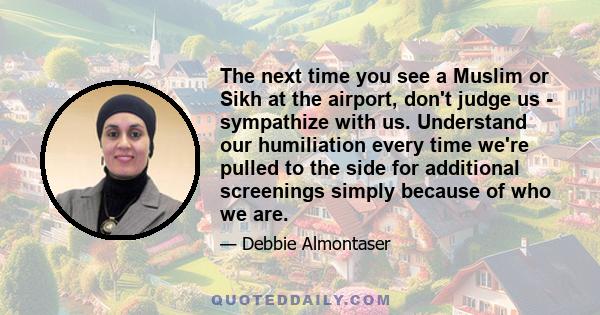 The next time you see a Muslim or Sikh at the airport, don't judge us - sympathize with us. Understand our humiliation every time we're pulled to the side for additional screenings simply because of who we are.