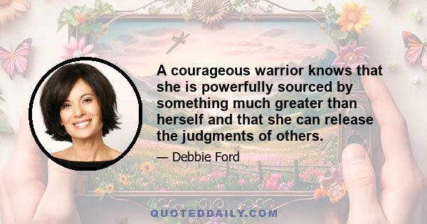 A courageous warrior knows that she is powerfully sourced by something much greater than herself and that she can release the judgments of others.