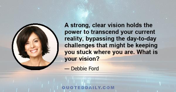 A strong, clear vision holds the power to transcend your current reality, bypassing the day-to-day challenges that might be keeping you stuck where you are. What is your vision?