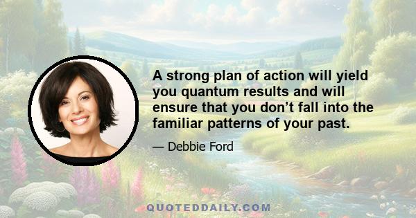 A strong plan of action will yield you quantum results and will ensure that you don’t fall into the familiar patterns of your past.