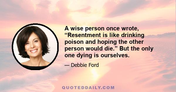 A wise person once wrote, “Resentment is like drinking poison and hoping the other person would die.” But the only one dying is ourselves.