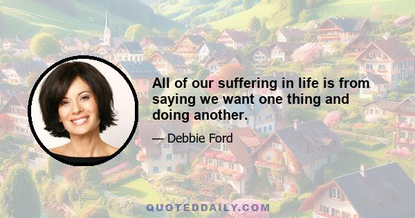 All of our suffering in life is from saying we want one thing and doing another.