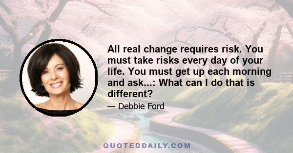 All real change requires risk. You must take risks every day of your life. You must get up each morning and ask...: What can I do that is different?