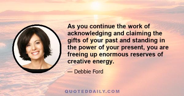 As you continue the work of acknowledging and claiming the gifts of your past and standing in the power of your present, you are freeing up enormous reserves of creative energy.