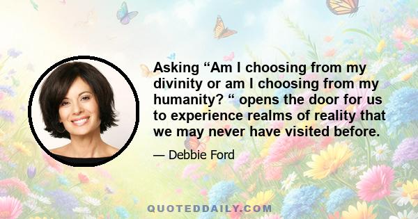 Asking “Am I choosing from my divinity or am I choosing from my humanity? “ opens the door for us to experience realms of reality that we may never have visited before.