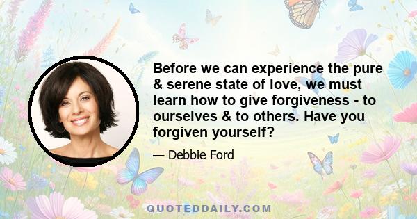 Before we can experience the pure & serene state of love, we must learn how to give forgiveness - to ourselves & to others. Have you forgiven yourself?