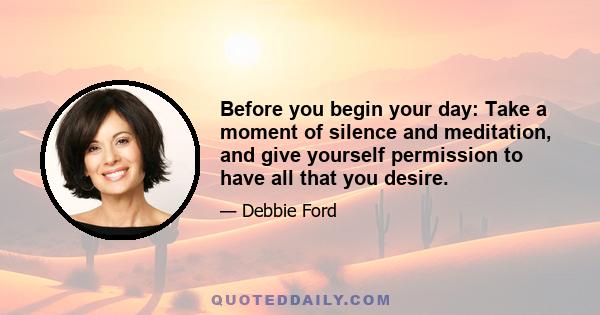 Before you begin your day: Take a moment of silence and meditation, and give yourself permission to have all that you desire.