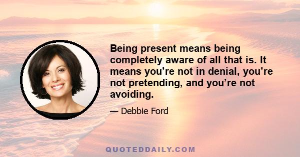 Being present means being completely aware of all that is. It means you’re not in denial, you’re not pretending, and you’re not avoiding.