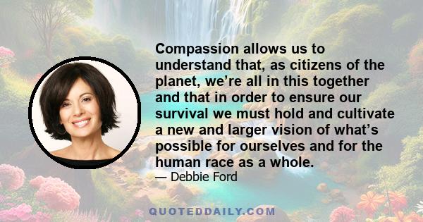 Compassion allows us to understand that, as citizens of the planet, we’re all in this together and that in order to ensure our survival we must hold and cultivate a new and larger vision of what’s possible for ourselves 