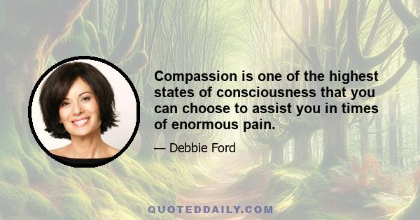 Compassion is one of the highest states of consciousness that you can choose to assist you in times of enormous pain.