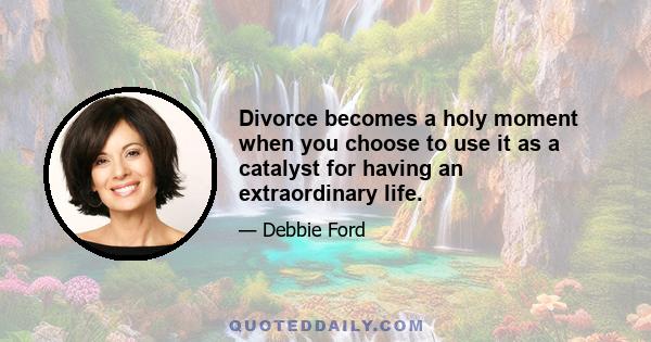 Divorce becomes a holy moment when you choose to use it as a catalyst for having an extraordinary life.