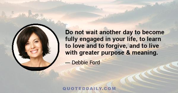 Do not wait another day to become fully engaged in your life, to learn to love and to forgive, and to live with greater purpose & meaning.