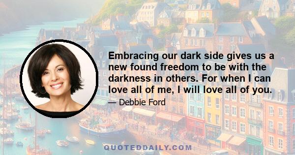 Embracing our dark side gives us a new found freedom to be with the darkness in others. For when I can love all of me, I will love all of you.