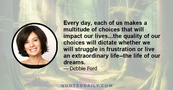 Every day, each of us makes a multitude of choices that will impact our lives...the quality of our choices will dictate whether we will struggle in frustration or live an extraordinary life--the life of our dreams.