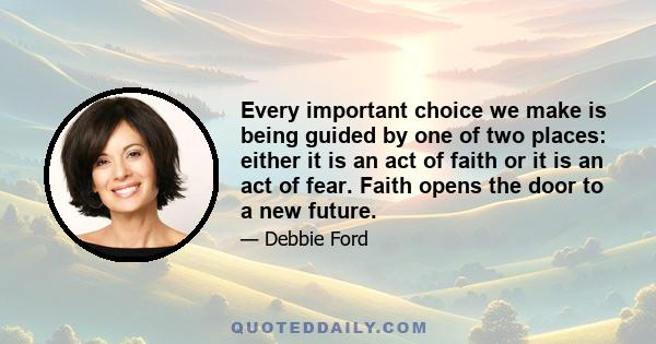 Every important choice we make is being guided by one of two places: either it is an act of faith or it is an act of fear. Faith opens the door to a new future.