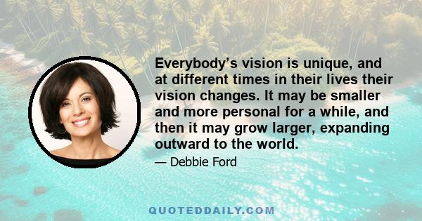 Everybody’s vision is unique, and at different times in their lives their vision changes. It may be smaller and more personal for a while, and then it may grow larger, expanding outward to the world.