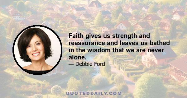 Faith gives us strength and reassurance and leaves us bathed in the wisdom that we are never alone.