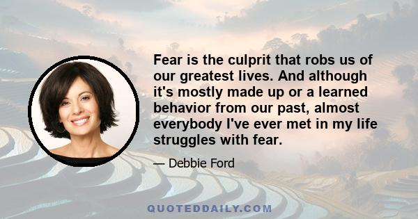 Fear is the culprit that robs us of our greatest lives. And although it's mostly made up or a learned behavior from our past, almost everybody I've ever met in my life struggles with fear.