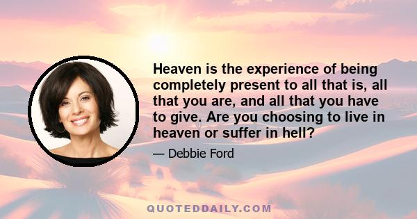 Heaven is the experience of being completely present to all that is, all that you are, and all that you have to give. Are you choosing to live in heaven or suffer in hell?