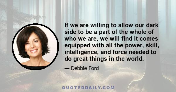 If we are willing to allow our dark side to be a part of the whole of who we are, we will find it comes equipped with all the power, skill, intelligence, and force needed to do great things in the world.