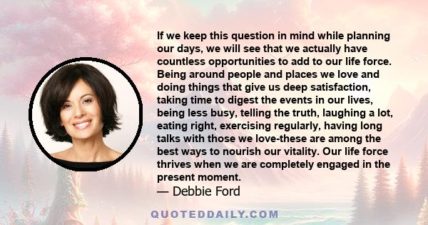 If we keep this question in mind while planning our days, we will see that we actually have countless opportunities to add to our life force. Being around people and places we love and doing things that give us deep