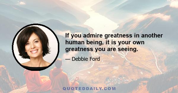 If you admire greatness in another human being, it is your own greatness you are seeing.