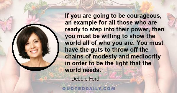 If you are going to be courageous, an example for all those who are ready to step into their power, then you must be willing to show the world all of who you are. You must have the guts to throw off the chains of