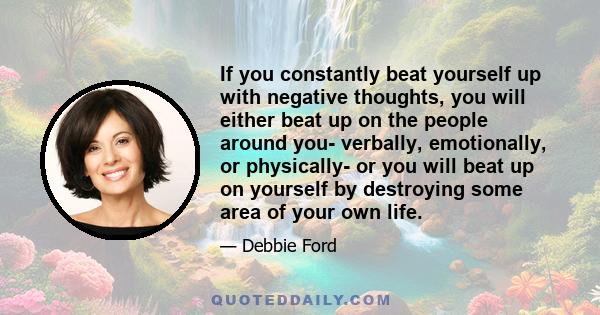 If you constantly beat yourself up with negative thoughts, you will either beat up on the people around you- verbally, emotionally, or physically- or you will beat up on yourself by destroying some area of your own life.