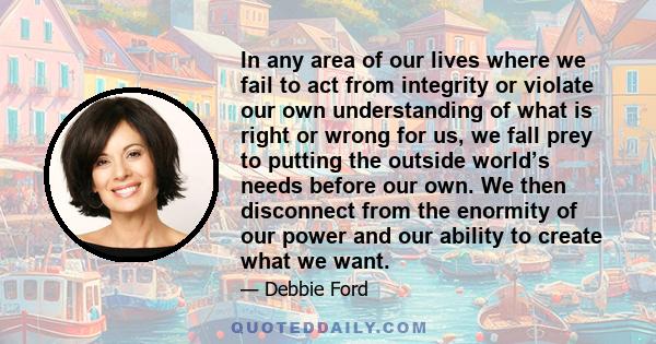 In any area of our lives where we fail to act from integrity or violate our own understanding of what is right or wrong for us, we fall prey to putting the outside world’s needs before our own. We then disconnect from