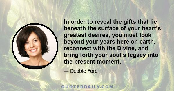 In order to reveal the gifts that lie beneath the surface of your heart’s greatest desires, you must look beyond your years here on earth, reconnect with the Divine, and bring forth your soul’s legacy into the present