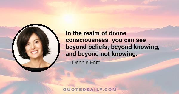 In the realm of divine consciousness, you can see beyond beliefs, beyond knowing, and beyond not knowing.