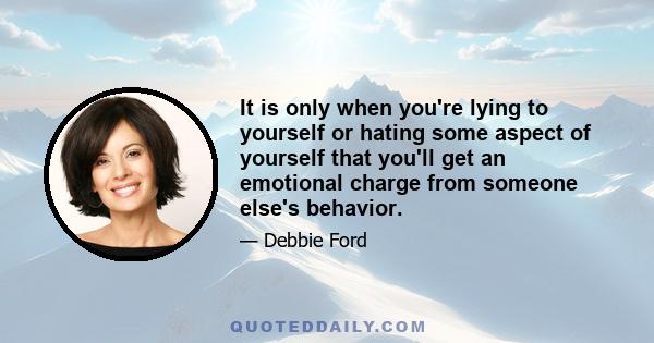 It is only when you're lying to yourself or hating some aspect of yourself that you'll get an emotional charge from someone else's behavior.