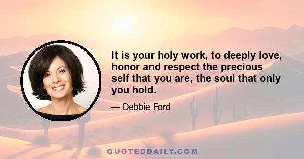 It is your holy work, to deeply love, honor and respect the precious self that you are, the soul that only you hold.