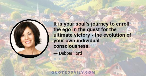 It is your soul's journey to enroll the ego in the quest for the ultimate victory - the evolution of your own individual consciousness.