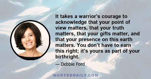 It takes a warrior's courage to acknowledge that your point of view matters, that your truth matters, that your gifts matter, and that your presence on this earth matters. You don’t have to earn this right; it’s yours