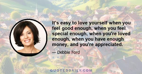 It's easy to love yourself when you feel good enough, when you feel special enough, when you're loved enough, when you have enough money, and you're appreciated.