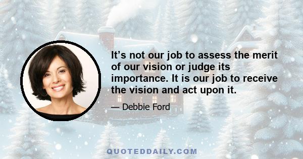 It’s not our job to assess the merit of our vision or judge its importance. It is our job to receive the vision and act upon it.