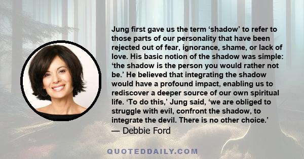 Jung first gave us the term ‘shadow’ to refer to those parts of our personality that have been rejected out of fear, ignorance, shame, or lack of love. His basic notion of the shadow was simple: ‘the shadow is the