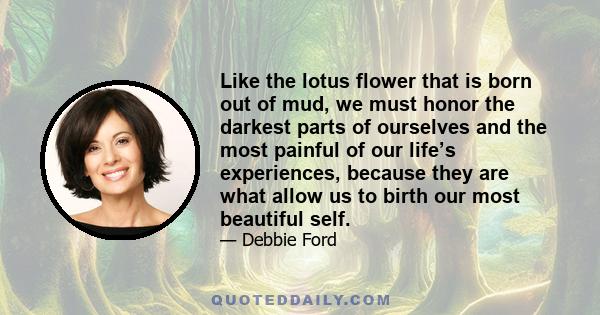 Like the lotus flower that is born out of mud, we must honor the darkest parts of ourselves and the most painful of our life’s experiences, because they are what allow us to birth our most beautiful self.