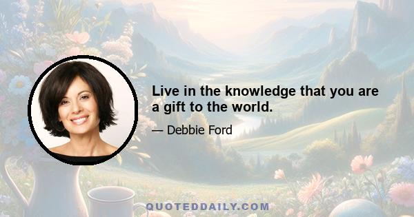 Live in the knowledge that you are a gift to the world.