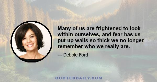 Many of us are frightened to look within ourselves, and fear has us put up walls so thick we no longer remember who we really are.