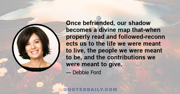 Once befriended, our shadow becomes a divine map that-when properly read and followed-reconn ects us to the life we were meant to live, the people we were meant to be, and the contributions we were meant to give.