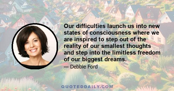 Our difficulties launch us into new states of consciousness where we are inspired to step out of the reality of our smallest thoughts and step into the limitless freedom of our biggest dreams.