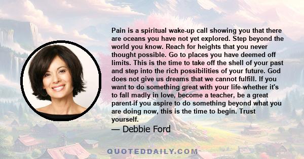 Pain is a spiritual wake-up call showing you that there are oceans you have not yet explored. Step beyond the world you know. Reach for heights that you never thought possible. Go to places you have deemed off limits.