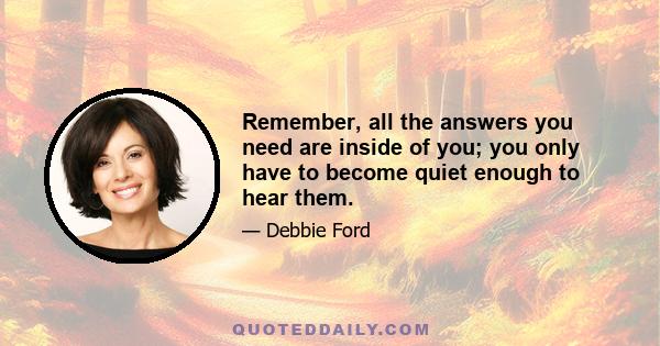 Remember, all the answers you need are inside of you; you only have to become quiet enough to hear them.