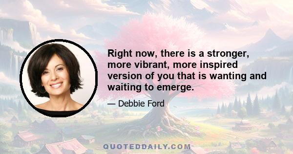 Right now, there is a stronger, more vibrant, more inspired version of you that is wanting and waiting to emerge.