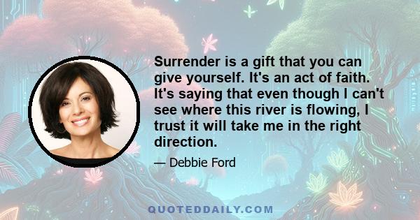 Surrender is a gift that you can give yourself. It's an act of faith. It's saying that even though I can't see where this river is flowing, I trust it will take me in the right direction.