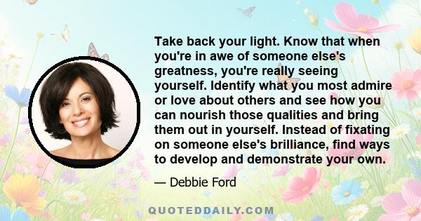 Take back your light. Know that when you're in awe of someone else's greatness, you're really seeing yourself. Identify what you most admire or love about others and see how you can nourish those qualities and bring