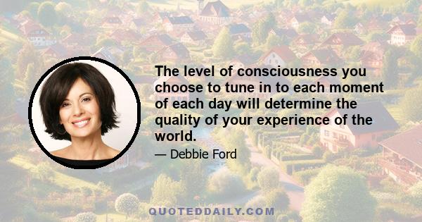 The level of consciousness you choose to tune in to each moment of each day will determine the quality of your experience of the world.